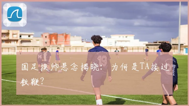 国足换帅悬念揭晓:为何是TA接过教鞭?