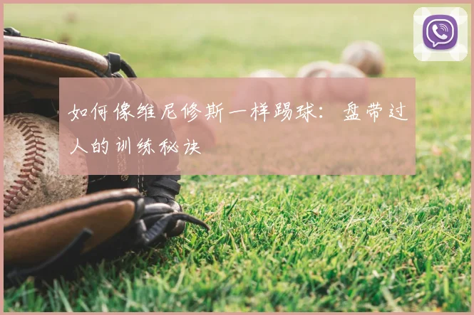 如何像维尼修斯一样踢球:盘带过人的训练秘诀