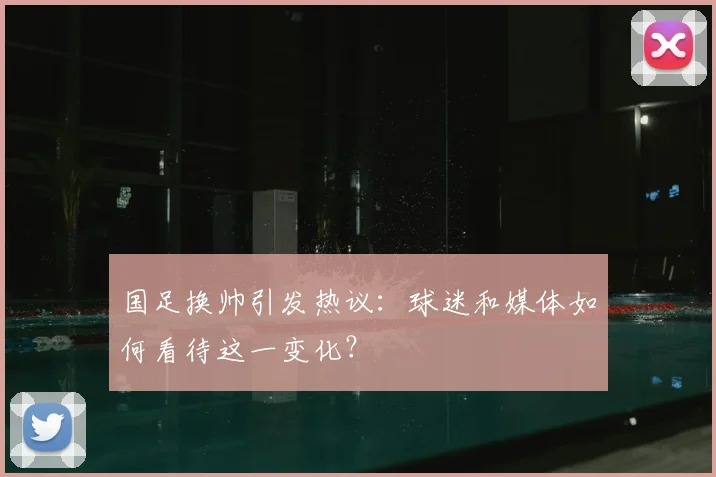 国足换帅引发热议:球迷和媒体如何看待这一变化?