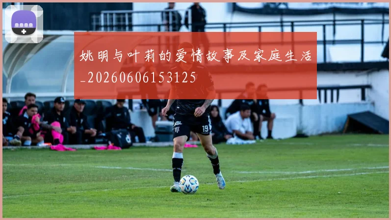 姚明与叶莉的爱情故事及家庭生活_20260606153125