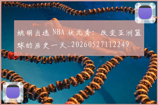 姚明当选 NBA 状元秀:改变亚洲篮球的历史一天_20260527112249