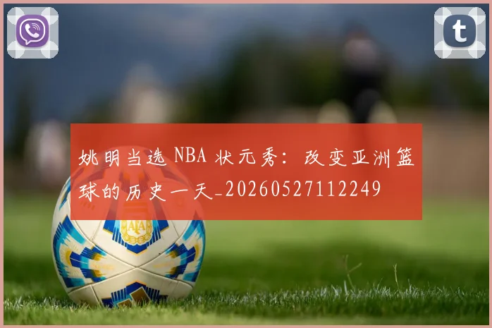 姚明当选 NBA 状元秀:改变亚洲篮球的历史一天_20260527112249