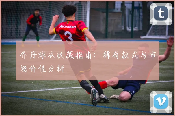 乔丹球衣收藏指南:稀有款式与市场价值分析
