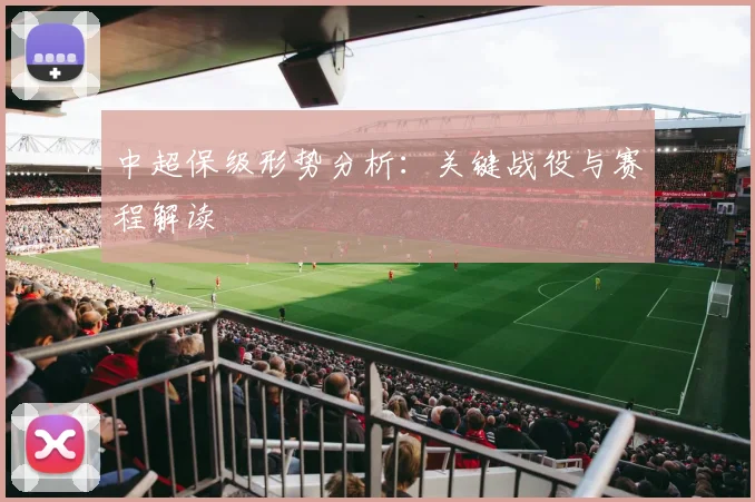 中超保级形势分析:关键战役与赛程解读