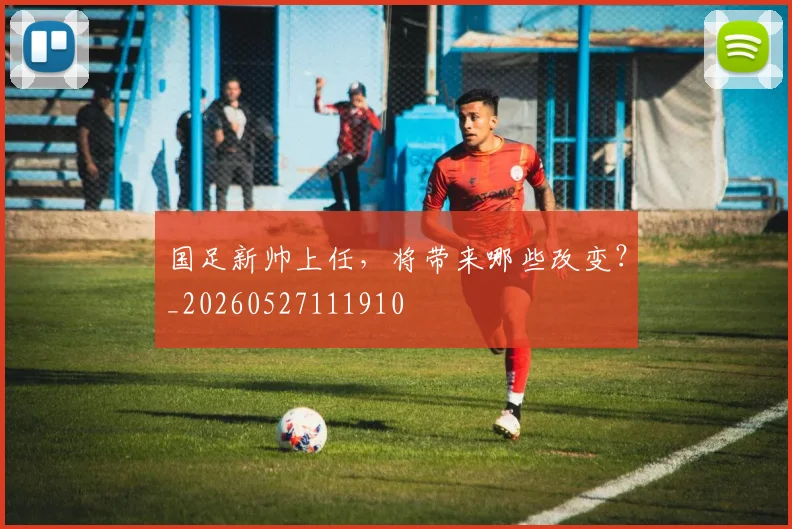 国足新帅上任，将带来哪些改变？_20260527111910